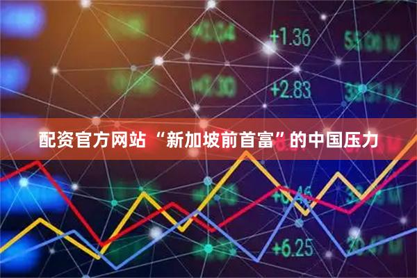 配资官方网站 “新加坡前首富”的中国压力