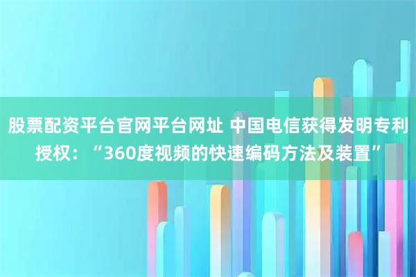 股票配资平台官网平台网址 中国电信获得发明专利授权：“360度视频的快速编码方法及装置”