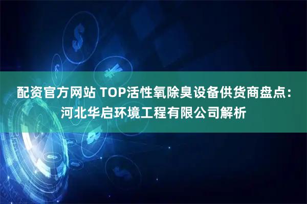 配资官方网站 TOP活性氧除臭设备供货商盘点：河北华启环境工程有限公司解析