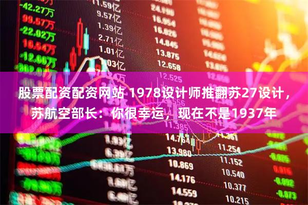 股票配资配资网站 1978设计师推翻苏27设计，苏航空部长：你很幸运，现在不是1937年