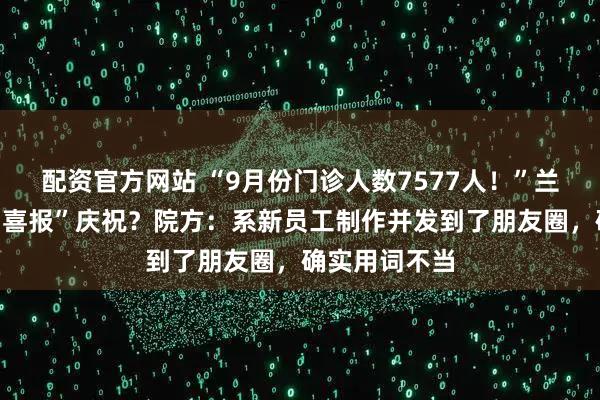 配资官方网站 “9月份门诊人数7577人！”兰州某医院发“喜报”庆祝？院方：系新员工制作并发到了朋友圈，确实用词不当