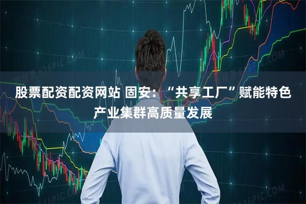 股票配资配资网站 固安：“共享工厂”赋能特色产业集群高质量发展