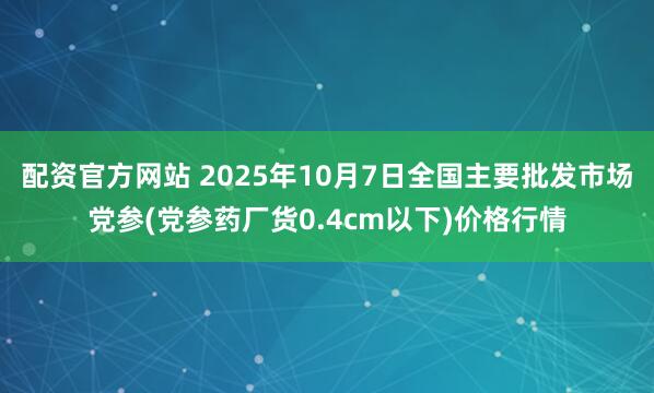 配资官方网站 2025年10月7日全国主要批发市场党参(党参药厂货0.4cm以下)价格行情