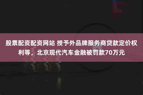 股票配资配资网站 授予外品牌服务商贷款定价权利等，北京现代汽车金融被罚款70万元