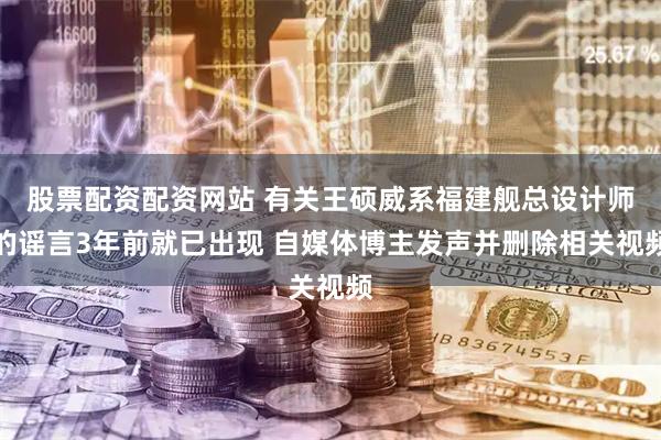 股票配资配资网站 有关王硕威系福建舰总设计师的谣言3年前就已出现 自媒体博主发声并删除相关视频