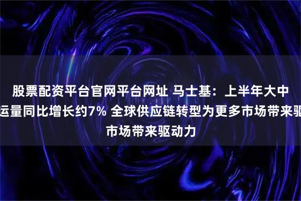 股票配资平台官网平台网址 马士基：上半年大中华区运量同比增长约7% 全球供应链转型为更多市场带来驱动力