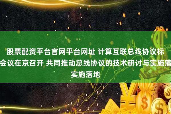 股票配资平台官网平台网址 计算互联总线协议标准会议在京召开 共同推动总线协议的技术研讨与实施落地