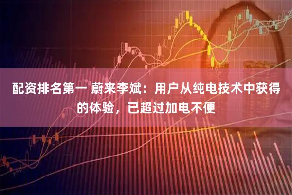 配资排名第一 蔚来李斌：用户从纯电技术中获得的体验，已超过加电不便