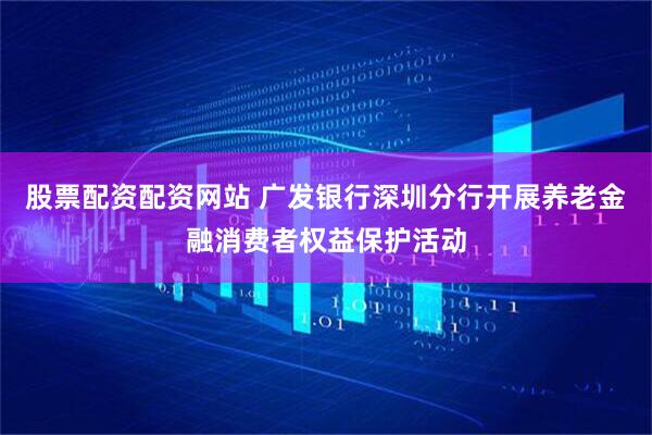 股票配资配资网站 广发银行深圳分行开展养老金融消费者权益保护活动