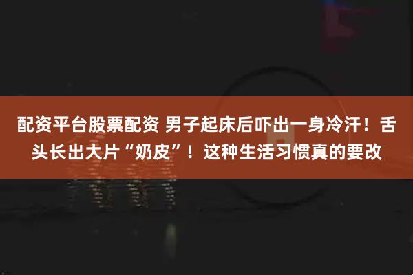 配资平台股票配资 男子起床后吓出一身冷汗！舌头长出大片“奶皮”！这种生活习惯真的要改