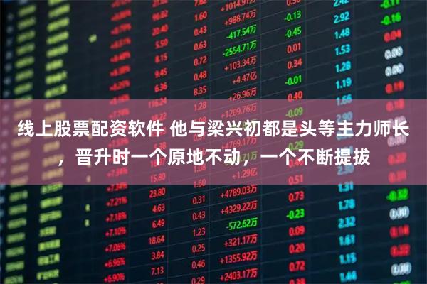 线上股票配资软件 他与梁兴初都是头等主力师长，晋升时一个原地不动，一个不断提拔