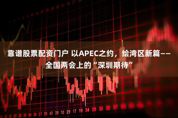 靠谱股票配资门户 以APEC之约，绘湾区新篇——全国两会上的“深圳期待”
