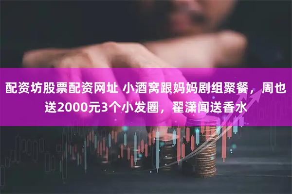 配资坊股票配资网址 小酒窝跟妈妈剧组聚餐，周也送2000元3个小发圈，翟潇闻送香水